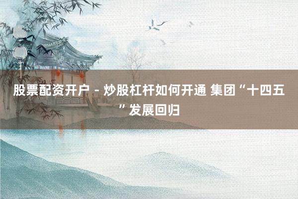 股票配资开户 - 炒股杠杆如何开通 集团“十四五”发展回归