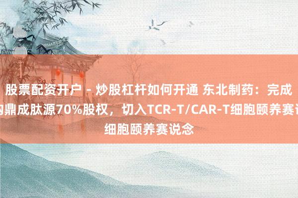 股票配资开户 - 炒股杠杆如何开通 东北制药：完成收购鼎成肽源70%股权，切入TCR-T/CAR-T细胞颐养赛说念