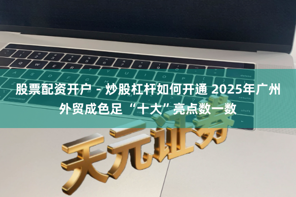 股票配资开户 - 炒股杠杆如何开通 2025年广州外贸成色足 “十大”亮点数一数