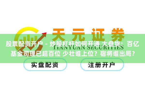 股票配资开户 - 炒股杠杆如何开通 大盘货：百亿基金司理已超百位 少壮谁上位？宿将谁出局？