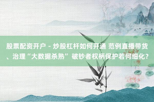 股票配资开户 - 炒股杠杆如何开通 范例直播带货、治理“大数据杀熟” 破钞者权柄保护若何细化？
