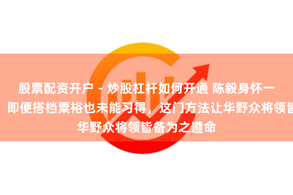 股票配资开户 - 炒股杠杆如何开通 陈毅身怀一项独门绝技，即便搭档粟裕也未能习得，这门方法让华野众将领皆备为之遵命