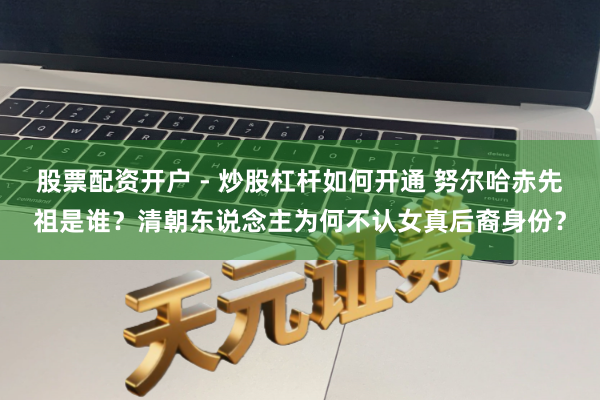 股票配资开户 - 炒股杠杆如何开通 努尔哈赤先祖是谁？清朝东说念主为何不认女真后裔身份？